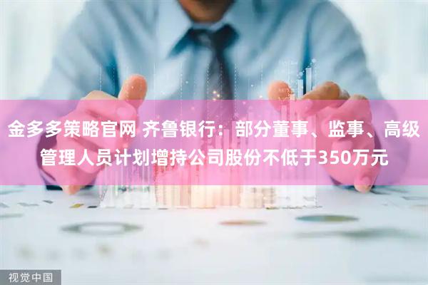 金多多策略官网 齐鲁银行：部分董事、监事、高级管理人员计划增持公司股份不低于350万元