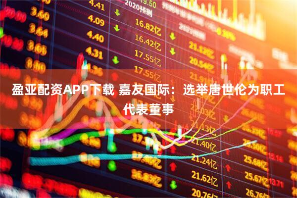 盈亚配资APP下载 嘉友国际：选举唐世伦为职工代表董事
