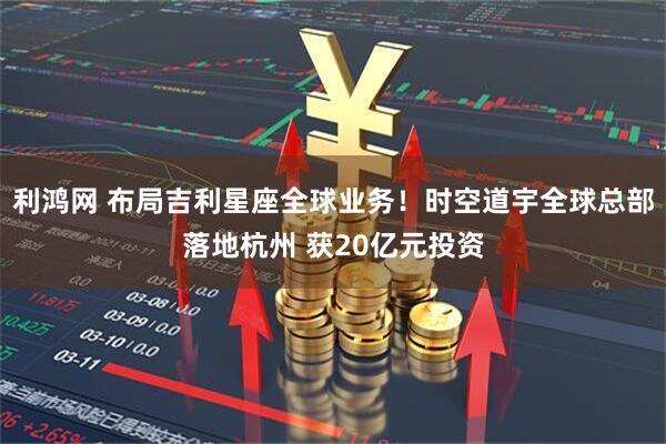 利鸿网 布局吉利星座全球业务！时空道宇全球总部落地杭州 获20亿元投资
