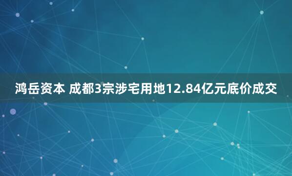 鸿岳资本 成都3宗涉宅用地12.84亿元底价成交
