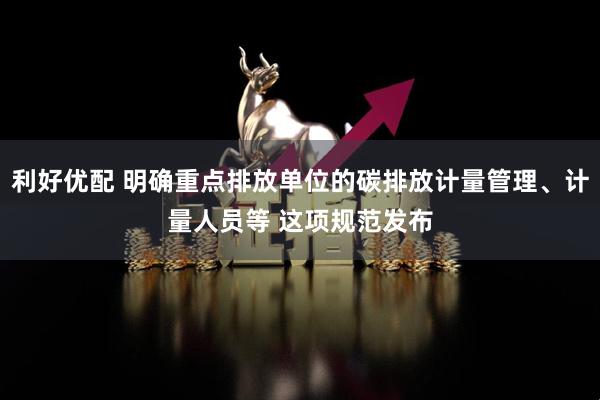 利好优配 明确重点排放单位的碳排放计量管理、计量人员等 这项规范发布