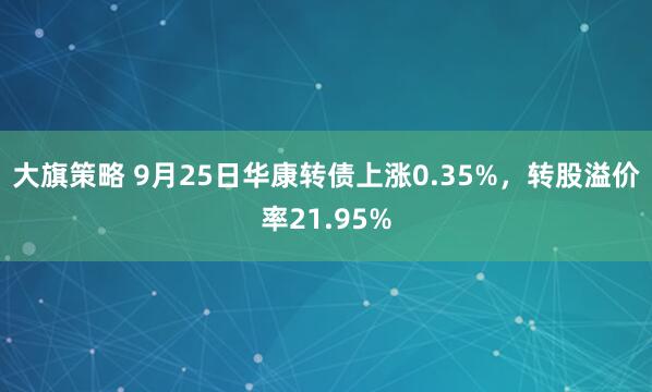 大旗策略 9月25日华康转债上涨0.35%，转股溢价率21.95%