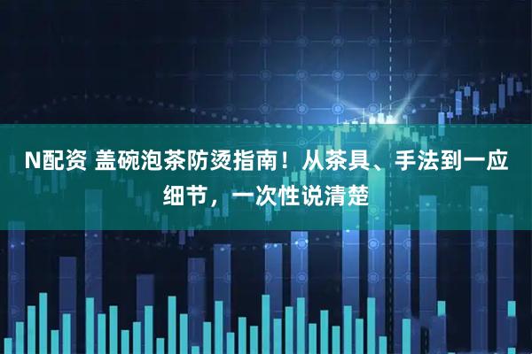N配资 盖碗泡茶防烫指南！从茶具、手法到一应细节，一次性说清楚