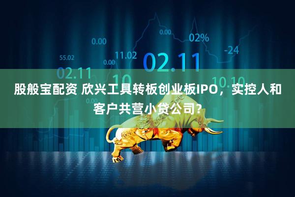 股般宝配资 欣兴工具转板创业板IPO，实控人和客户共营小贷公司？