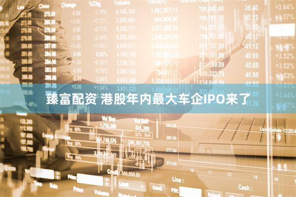 臻富配资 港股年内最大车企IPO来了