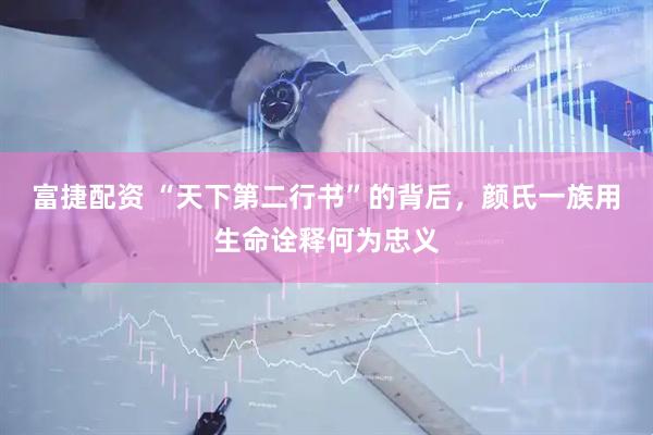 富捷配资 “天下第二行书”的背后，颜氏一族用生命诠释何为忠义