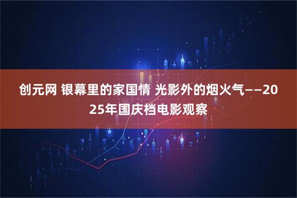 创元网 银幕里的家国情 光影外的烟火气——2025年国庆档电影观察