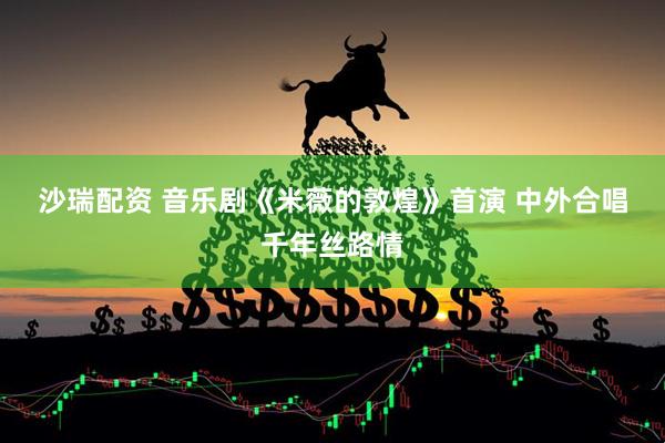 沙瑞配资 音乐剧《米薇的敦煌》首演 中外合唱千年丝路情