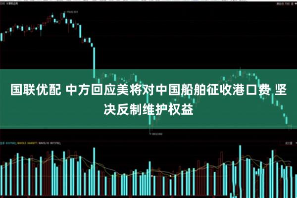 国联优配 中方回应美将对中国船舶征收港口费 坚决反制维护权益